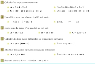 Calculer les expressions suivantes
A=3+4* 2-1 B=2+20/ 10+3* 2-1
C=(30-20/ 2)* (15/ 3+2) D=400-[10* (20/ 2+4)+2]
3 Compléter pour que chaque égalité soit vraie:
·s * (a+·s )=3a+6 5* (a-·s )=·s -15
4 Écrire sous la forme d'un produît ce qui suit
A=6a-0.6 B=5a+45 C=22a-33
5 Calculer de deux façon différentes les expressions suivantes:
A=58* (100+2) B=47* (10-1)
6 Effectuer les calculs suivants de manière astucieuse
A=2.5* 104
B=3.5* 10.5=3.5* 0.5
7 Sachant que a+b=11 calculer : 3a+3b=