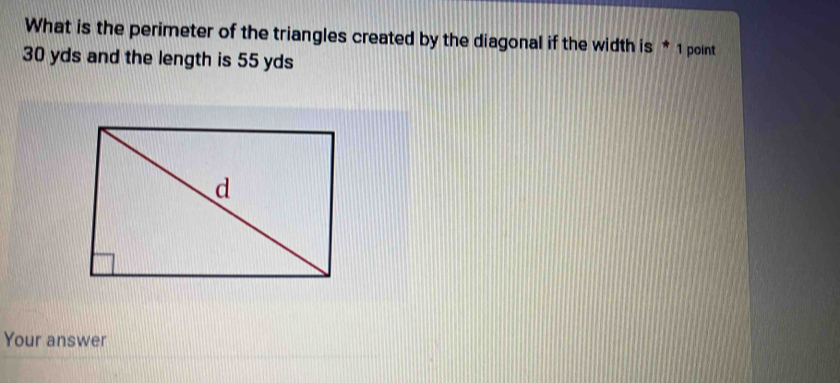 What is the perimeter of the triangles created by the diagonal if the width is * 1 point
30 yds and the length is 55 yds
Your answer