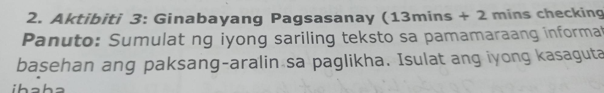 Aktibiti 3: Ginabayang Pagsasanay (13mins + 2 mins checking 
Panuto: Sumulat ng iyong sariling teksto sa pamamaraang informal 
basehan ang paksang-aralin sa paglikha. Isulat ang iyong kasaguta