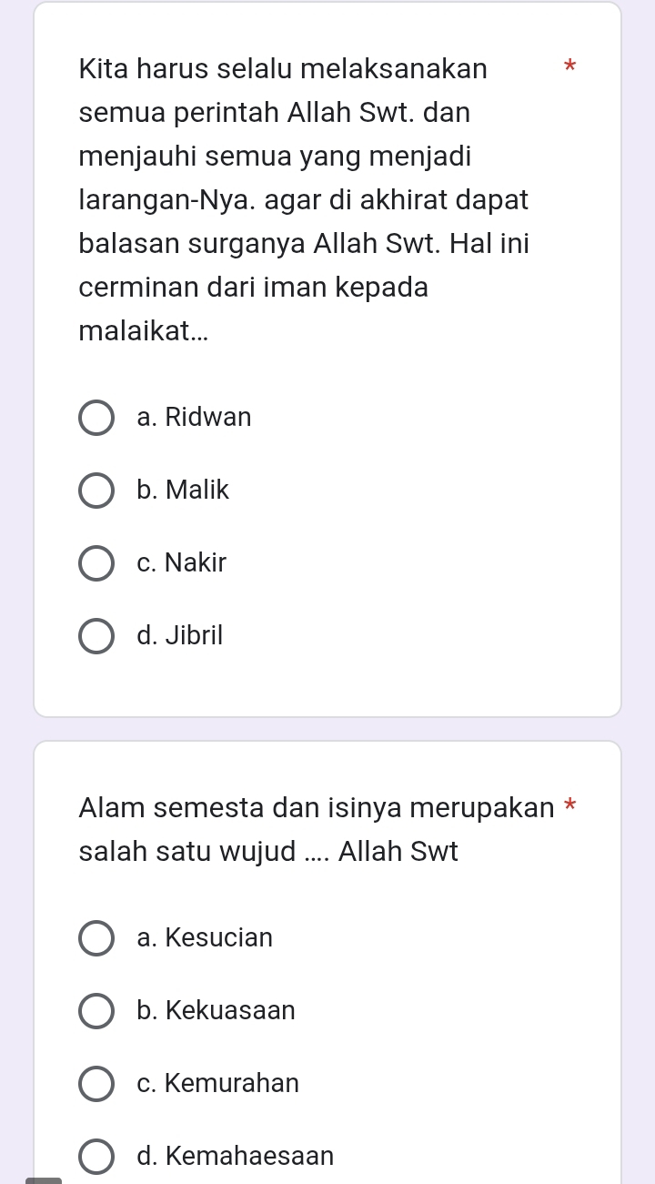 Kita harus selalu melaksanakan *
semua perintah Allah Swt. dan
menjauhi semua yang menjadi
larangan-Nya. agar di akhirat dapat
balasan surganya Allah Swt. Hal ini
cerminan dari iman kepada
malaikat...
a. Ridwan
b. Malik
c. Nakir
d. Jibril
Alam semesta dan isinya merupakan *
salah satu wujud .... Allah Swt
a. Kesucian
b. Kekuasaan
c. Kemurahan
d. Kemahaesaan