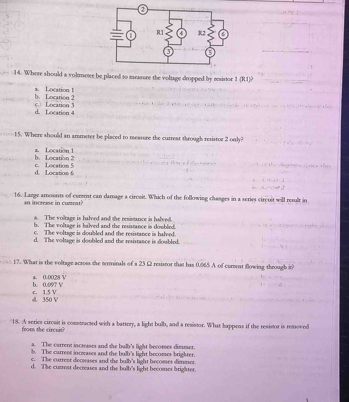 Where should a voltmeter be placed to measure the voltage dropped by resistor 1 (R1)?
a. Location 1
b. Location 2
c. Location 3
d. Location 4
15. Where should an ammeter be placed to measure the current through resistor 2 only?
a. Location 1
b. Location 2
c. Location 5
d. Location 6
16. Large amounts of current can damage a circuit. Which of the following changes in a series circuit will result in
an increase in current?
a. The voltage is halved and the resistance is halved.
b. The voltage is halved and the resistance is doubled.
c. The voltage is doubled and the resistance is halved.
d. The voltage is doubled and the resistance is doubled.
17. What is the voltage across the terminals of a 23 Ω resistor that has 0.065 A of current flowing through it?
a. 0.0028 V
b. 0.097 V
c. 1.5 V
d. 350 V
18. A series circuit is constructed with a battery, a light bulb, and a resistor. What happens if the resistor is removed
from the circuit?
a. The current increases and the bulb’s light becomes dimmer.
b. The current increases and the bulb’s light becomes brighter.
c. The current decreases and the bulb’s light becomes dimmer.
d. The current decreases and the bulb’s light becomes brighter.
2
