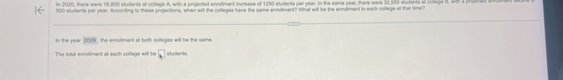 In 2020, there were 16,800 students at college A, with a projected enrollment increase of 1250 students per year. In the same year, there were 32,550 students at college B, with a projected ehfollman
500 students per year. According to these projections, when will the colleges have the same enroliment? What will be the enroilment in each college at that time?
In the year 2029 , the enrollment at both colleges will be the same.
The total enrollment at each college will be □ students.