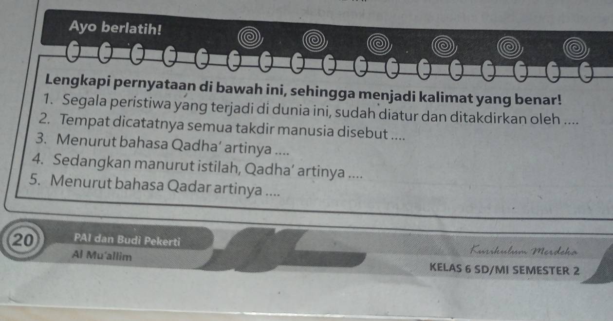 Ayo berlatih! 
Lengkapi pernyataan di bawah ini, sehingga menjadi kalimat yang benar! 
1. Segala peristiwa yang terjadi di dunia ini, sudah diatur dan ditakdirkan oleh .... 
2. Tempat dicatatnya semua takdir manusia disebut .... 
3. Menurut bahasa Qadha’ artinya .... 
4. Sedangkan manurut istilah, Qadha’ artinya .... 
5. Menurut bahasa Qadar artinya ....
20 PAI dan Budi Pekerti Karíkülum Merdeko 
Al Mu'allim KELAS 6 SD/MI SEMESTER 2