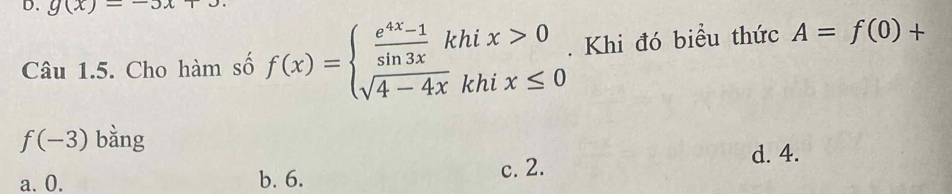 g(x)=-3x
Câu 1.5. Cho hàm số f(x)=beginarrayl  (e^(4x)-1)/sin 3x khix>0 sqrt(4-4x)khix≤ 0endarray.. Khi đó biểu thức A=f(0)+
f(-3) bàng
d. 4.
a. 0. b. 6. c. 2.