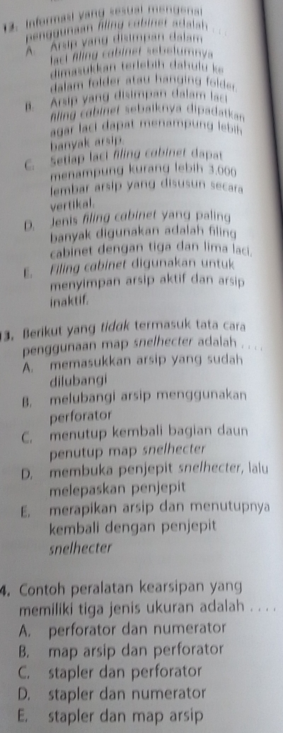 Informasl vang sesual mendenal
f ggunaan filing cabinst adalsh .
A. Arsip vang disimpan dalam
lact fling cabinet sebelumnya
dimasukkan teriebih dahulu ke
dalam folder atau hanging folder.
B. Arsip yang disimpan dalam laci
aling cabinet sebalknya dipadatkan 
agar laci dapat menamp n lebih 
banyak arsip.
C. Setiap laci fling cobinet dapat
menampung kurang lebih 3.006
lembar arsip yang disusun secara
vertikal.
D. Jenis filing cabinet yang paling
banyak digunakan adalah filing
cabinet dengan tiga dan lima laci.
E. Filing cabinet digunakan untuk
menyimpan arsip aktif dan arsip
inaktif.
3. Berikut yang tidak termasuk tata cara
penggunaan map snelhecter adalah . . . .
A. memasukkan arsip yang sudah
dilubangi
B. melubangi arsip menggunakan
perforator
C. menutup kembali bagian daun
penutup map snelhecter
D. membuka penjepit snelhecter, lalu
melepaskan penjepit
E. merapikan arsip dan menutupnya
kembali dengan penjepit
snelhecter
4. Contoh peralatan kearsipan yang
memiliki tiga jenis ukuran adalah . . . .
A. perforator dan numerator
B. map arsip dan perforator
C. stapler dan perforator
D. stapler dan numerator
E. stapler dan map arsip