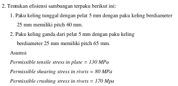 Tentukan efisiensi sambungan terpaku berikut ini: 
1. Paku keling tunggal dengan pelat 5 mm dengan paku keling berdiameter
25 mm memiliki pitch 60 mm. 
2. Paku keling ganda dari pelat 5 mm dengan paku keling 
berdiameter 25 mm memiliki pitch 65 mm. 
Asumsi 
Permissible tensile stress in plate =130MPa
Permissible shearing stress in rivets =80MPa
Permissible crushing stress in rivets =170Mpa