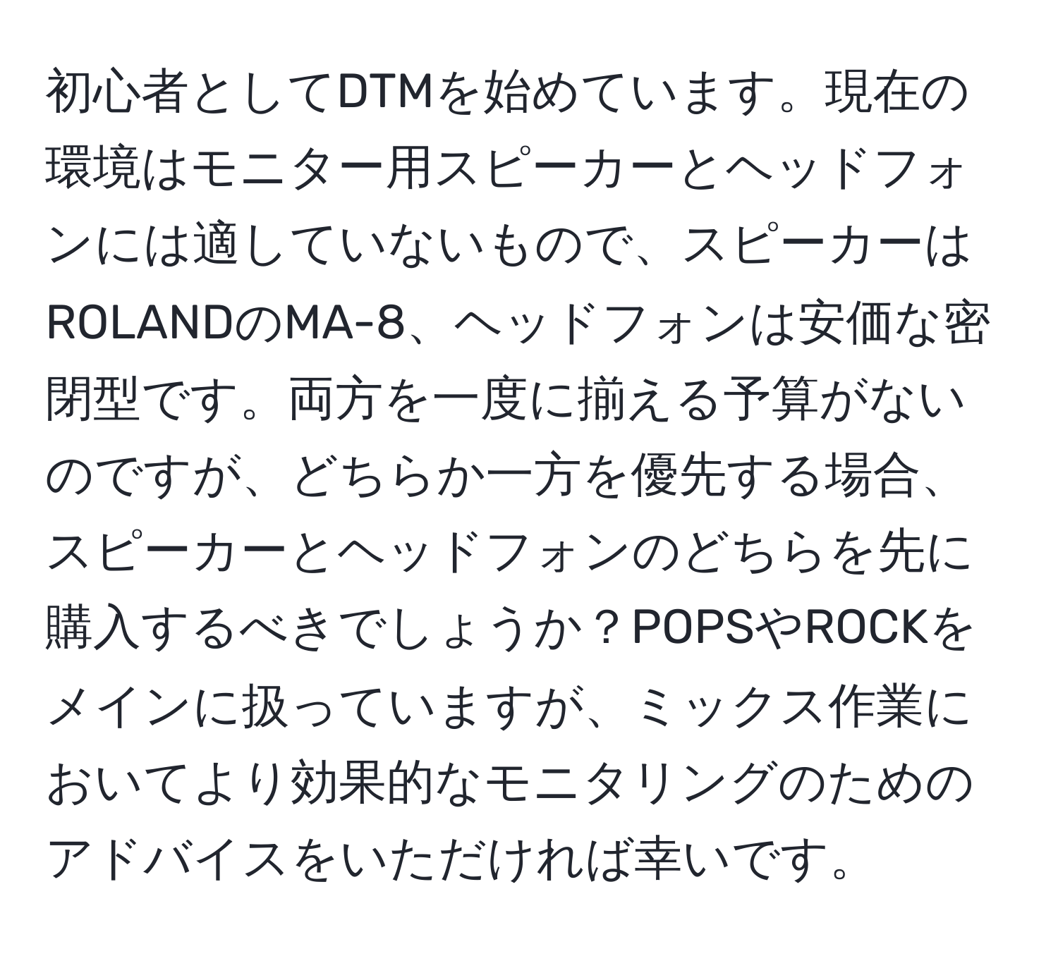 初心者としてDTMを始めています。現在の環境はモニター用スピーカーとヘッドフォンには適していないもので、スピーカーはROLANDのMA-8、ヘッドフォンは安価な密閉型です。両方を一度に揃える予算がないのですが、どちらか一方を優先する場合、スピーカーとヘッドフォンのどちらを先に購入するべきでしょうか？POPSやROCKをメインに扱っていますが、ミックス作業においてより効果的なモニタリングのためのアドバイスをいただければ幸いです。