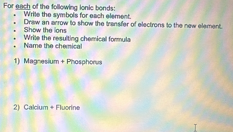 For each of the following ionic bonds: 
Write the symbols for each element. 
Draw an arrow to show the transfer of electrons to the new element. 
Show the ions 
Write the resulting chemical formula 
Name the chemical 
1) Magnesium + Phosphorus 
2) Calcium + Fluorine