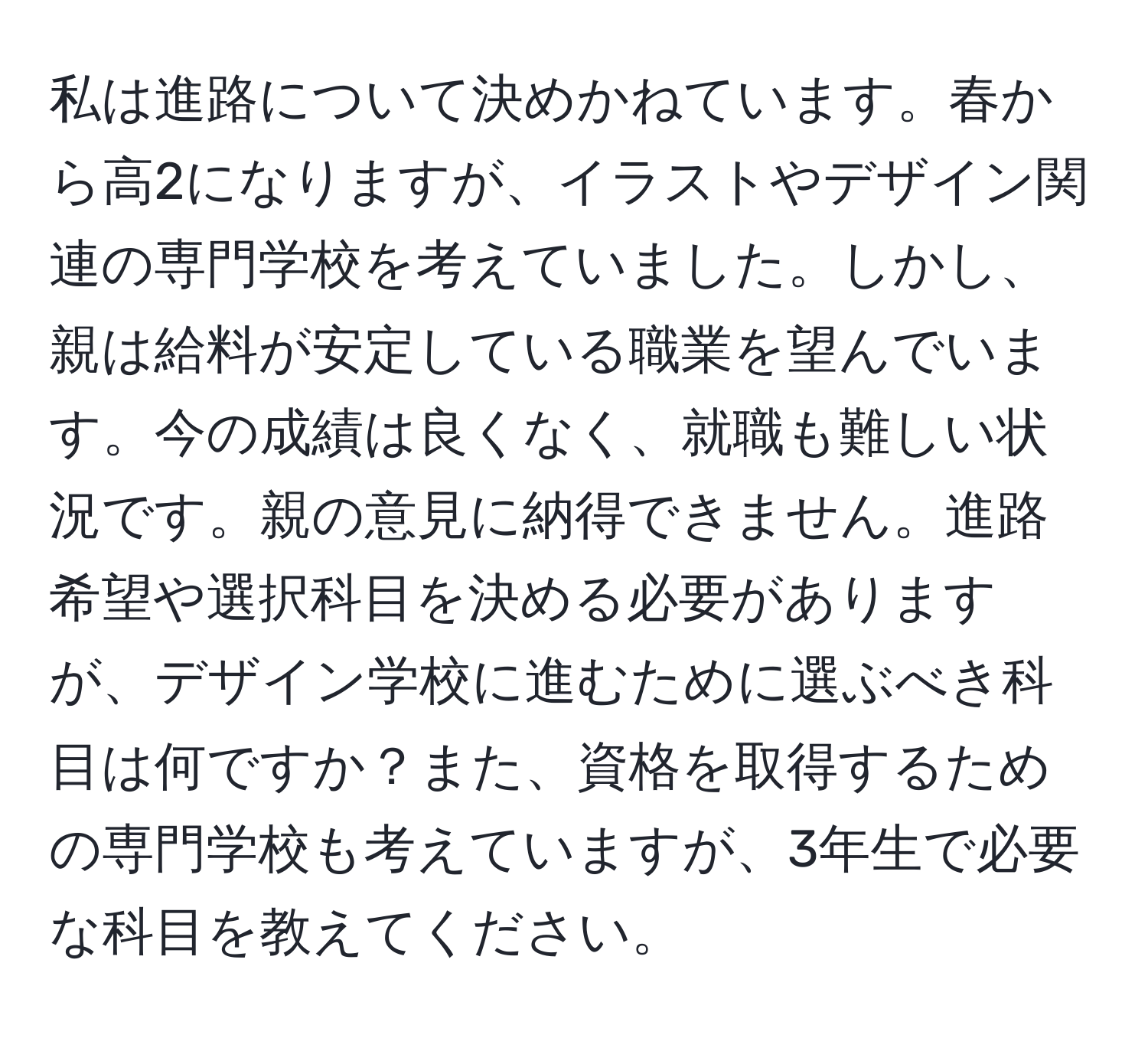 私は進路について決めかねています。春から高2になりますが、イラストやデザイン関連の専門学校を考えていました。しかし、親は給料が安定している職業を望んでいます。今の成績は良くなく、就職も難しい状況です。親の意見に納得できません。進路希望や選択科目を決める必要がありますが、デザイン学校に進むために選ぶべき科目は何ですか？また、資格を取得するための専門学校も考えていますが、3年生で必要な科目を教えてください。