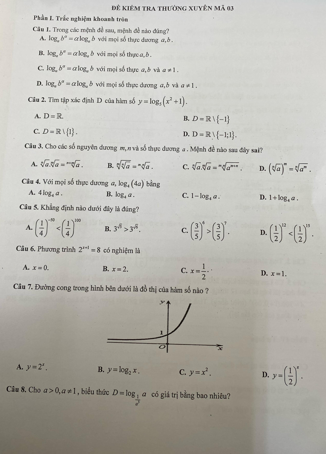 ĐÊ KIÊM TRA thườnG XUYÊN mã 03
Phần I. Trắc nghiệm khoanh tròn
Câu 1. Trong các mệnh đề sau, mệnh đề nào đúng?
A. log _ab^(alpha)=alpha log _ab với mọi số thực dương a,b .
B. log _ab^(alpha)=alpha log _ab với mọi số thực a, b .
C. log _ab^(alpha)=alpha log _ab với mọi số thực a,b và a!= 1.
1
D. log _ab^(alpha)=alpha log _ab với mọi số thực dương a,b và a!= 1.
Câu 2. Tìm tập xác định D của hàm số y=log _5(x^2+1).
A. D=R.
B. D=R| -1
C. D=R| 1 .
D. D=R -1;1 .
Câu 3. Cho các số nguyên dương m, n và số thực dương a . Mệnh đề nào sau đây sai?
A. sqrt[n](a).sqrt[m](a)=sqrt[n+m](a). B. sqrt[m](sqrt [n]a)=sqrt[m.n](a). C. sqrt[n](a).sqrt[m](a)=sqrt[m.n](a^(m+n)). D. (sqrt[n](a))^m=sqrt[n](a^m).
Câu 4. Với mọi số thực dương a, log _4(4a) bàng
A. 4log _4a. B. log _4a. C. 1-log _4a. D. 1+log _4a.
Câu 5. Khẳng định nào dưới đây là đúng?
A. ( 1/4 )^-50 B. 3^(sqrt(5))>3^(sqrt(6)).
C. ( 3/5 )^6>( 3/5 )^7. D. ( 1/2 )^12
Câu 6. Phương trình 2^(x+1)=8 có nghiệm là
A. x=0. B. x=2. C. x= 1/2 · D. x=1.
Câu 7. Đường cong trong hình bên dưới là đồ thị của hàm số nào ?
A. y=2^x. B. y=log _2x. C. y=x^2. D. y=( 1/2 )^x.
Câu 8. Cho a>0,a!= 1 , biểu thức D=log _ 1/a^3 a có giá trị bằng bao nhiêu?