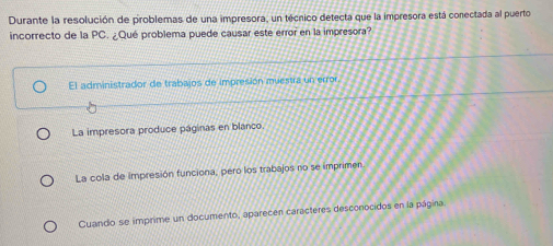 Durante la resolución de problemas de una impresora, un técnico detecta que la impresora está conectada al puerto
incorrecto de la PC. ¿Qué problema puede causar este error en la impresora?
El administrador de trabajos de impresión muestra un error.
La impresora produce páginas en blanco.
La cola de impresión funciona, pero los trabajos no se imprimen
Cuando se imprime un documento, aparecen caracteres desconocidos en la página.