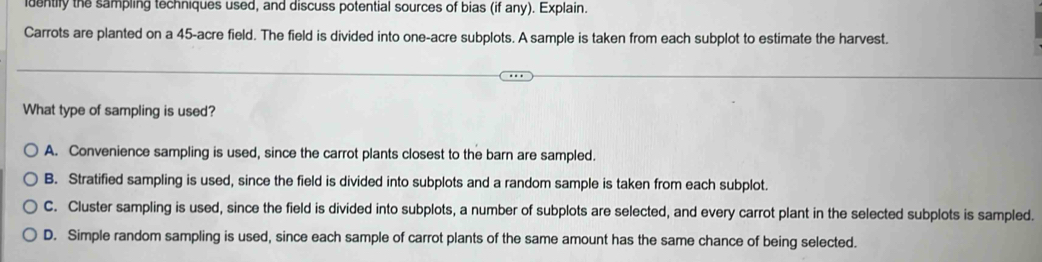 identily the sampling techniques used, and discuss potential sources of bias (if any). Explain.
Carrots are planted on a 45 -acre field. The field is divided into one-acre subplots. A sample is taken from each subplot to estimate the harvest.
What type of sampling is used?
A. Convenience sampling is used, since the carrot plants closest to the barn are sampled.
B. Stratified sampling is used, since the field is divided into subplots and a random sample is taken from each subplot.
C. Cluster sampling is used, since the field is divided into subplots, a number of subplots are selected, and every carrot plant in the selected subplots is sampled.
D. Simple random sampling is used, since each sample of carrot plants of the same amount has the same chance of being selected.