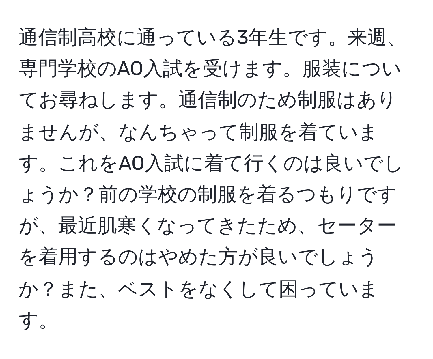 通信制高校に通っている3年生です。来週、専門学校のAO入試を受けます。服装についてお尋ねします。通信制のため制服はありませんが、なんちゃって制服を着ています。これをAO入試に着て行くのは良いでしょうか？前の学校の制服を着るつもりですが、最近肌寒くなってきたため、セーターを着用するのはやめた方が良いでしょうか？また、ベストをなくして困っています。