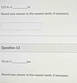 125inapprox _ m
Round your answer to the nearest tenth, if necessary. 
Question 12
70miapprox _ km
Round your answer to the nearest tenth, if necessary.