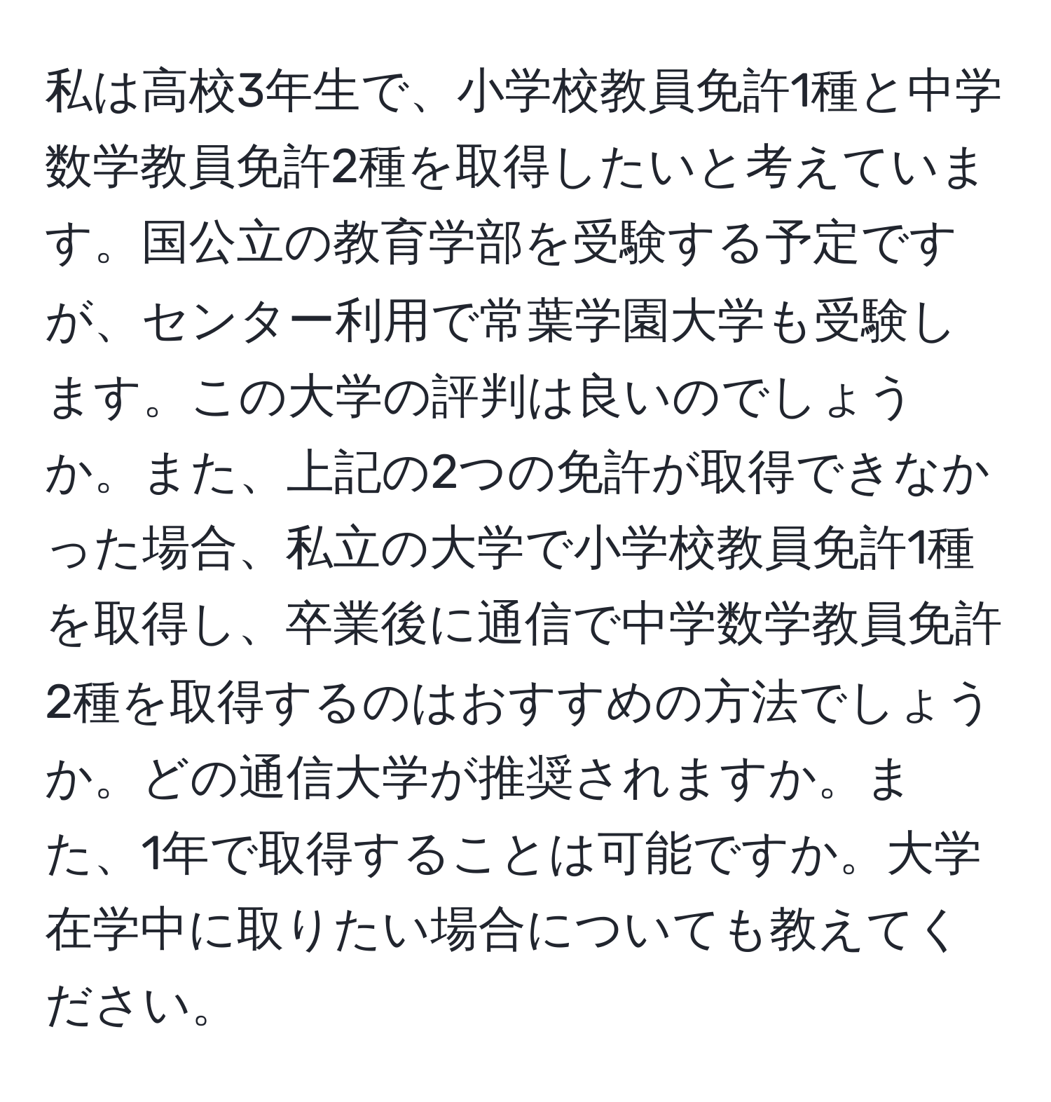 私は高校3年生で、小学校教員免許1種と中学数学教員免許2種を取得したいと考えています。国公立の教育学部を受験する予定ですが、センター利用で常葉学園大学も受験します。この大学の評判は良いのでしょうか。また、上記の2つの免許が取得できなかった場合、私立の大学で小学校教員免許1種を取得し、卒業後に通信で中学数学教員免許2種を取得するのはおすすめの方法でしょうか。どの通信大学が推奨されますか。また、1年で取得することは可能ですか。大学在学中に取りたい場合についても教えてください。