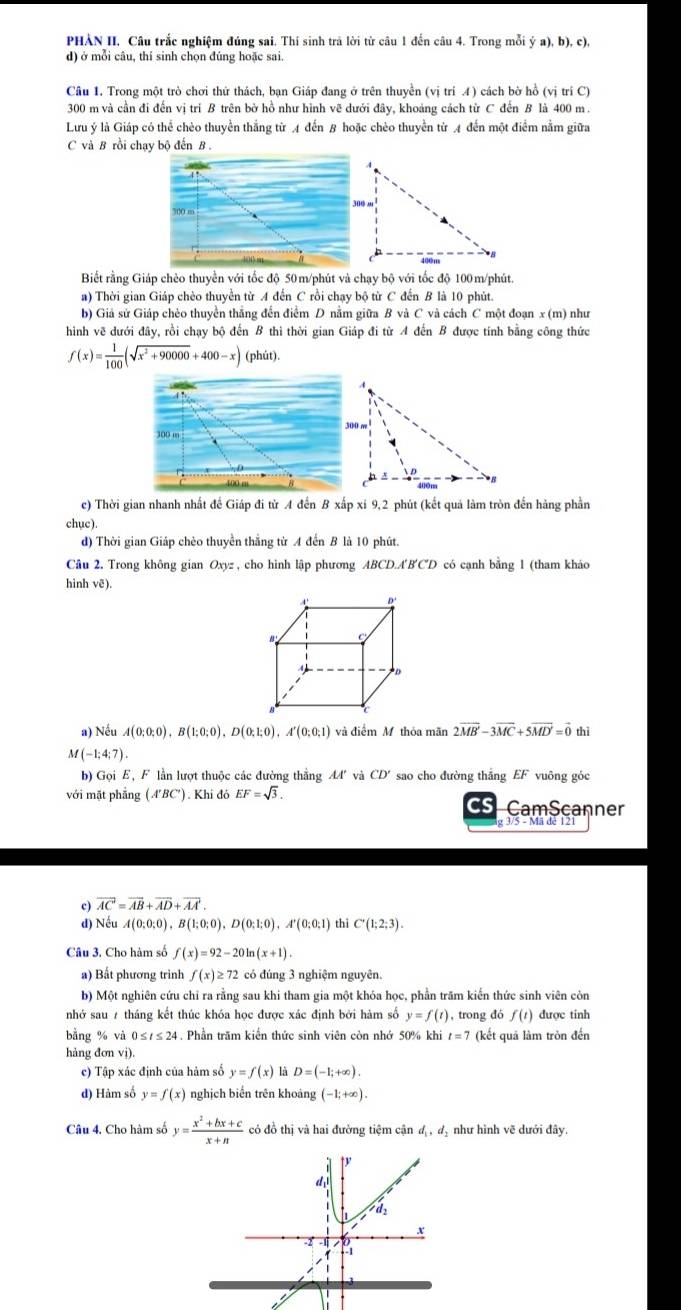 PHẢN II, Câu trắc nghiệm đúng sai, Thí sinh trả lời từ câu 1 đến câu 4. Trong mỗi ý a), b), c),
d) ở mỗi câu, thí sinh chọn đúng hoặc sai.
Cầu 1. Trong một trò chơi thứ thách, bạn Giáp đang ở trên thuyền (vị trí 4) cách bờ hồ (vị trí C)
300 m và cần đi đến vị tri B trên bờ hồ như hình vẽ dưới đây, khoảng cách từ C đến B là 400 m.
Lưu ý là Giáp có thể chèo thuyển thắng từ A đến 8 hoặc chèo thuyền từ A đến một điểm nằm giữa
C và B rồi chạy bộ đến B.
700 m
Biết rằng Giáp chèo thuyển với tốc độ 50m/phút và chạy bộ với tốc độ 100m/phút.
a) Thời gian Giáp chèo thuyển từ A đến C rồi chạy bộ từ C đến B là 10 phút.
b) Giả sử Giáp chèo thuyền thắng đến điểm D nằm giữa B và C và cách C một đoạn x (m) như
hình vẽ dưới đây, rồi chạy bộ đến B thi thời gian Giáp đi từ A đến B được tính bằng công thức
f(x)= 1/100 (sqrt(x^2+90000)+400-x) (phút).
300 m
c) Thời gian nhanh nhất đề Giáp đi từ A đến B xấp xi 9,2 phút (kết quả làm tròn đến hàng phần
chục).
d) Thời gian Giáp chèo thuyền thắng từ A đến B là 10 phút.
Câu 2. Trong không gian Oxyz , cho hình lập phương ABCD.A'B'CD có cạnh bằng 1 (tham kháo
hinh vẽ).
A D'
D
a) Nếu A(0;0;0),B(1;0;0),D(0;1;0),A'(0;0;1) và điểm M thỏa mãn 2vector MB'-3vector MC+5vector MD'=vector 0 thì
M(-1;4;7).
b) Gọi E, F lần lượt thuộc các đường thắng AA' và CD' sao cho đường thắng EF vuông góc
với mặt phẳng (A'BC'). Khi đó EF=sqrt(3). C CamScanner
lg 3/5 - Mã đê 12
c) overline AC=overline AB+overline AD+overline AA.
d) Nếu A(0;0;0),B(1;0;0),D(0;1;0),A'(0;0;1) thì C'(1;2;3).
Câu 3. Cho hàm số f(x)=92-20ln (x+1)
a) Bất phương trình f(x)≥ 72 có đúng 3 nghiệm nguyên.
b) Một nghiên cứu chỉ ra rằng sau khi tham gia một khóa học, phần trăm kiến thức sinh viên còn
nhớ sau 7 tháng kết thúc khóa học được xác định bởi hàm số y=f(t) , trong đó f(t) được tinh
bằng % và 0 ≤/ ≤ 24 . Phần trăm kiển thức sinh viên còn nhớ 50% khi t=7 (kết quả làm tròn đến
hàng đơn vị).
c) Tập xác định của hàm số y=f(x)la D=(-1;+∈fty ).
d) Hàm số y=f(x) nghịch biển trên khoảng (-1;+∈fty ).
Câu 4. Cho hàm số y= (x^2+bx+c)/x+n  có đồ thị và hai đường tiệm cận d_1, đị như hình vẽ dưới đây.