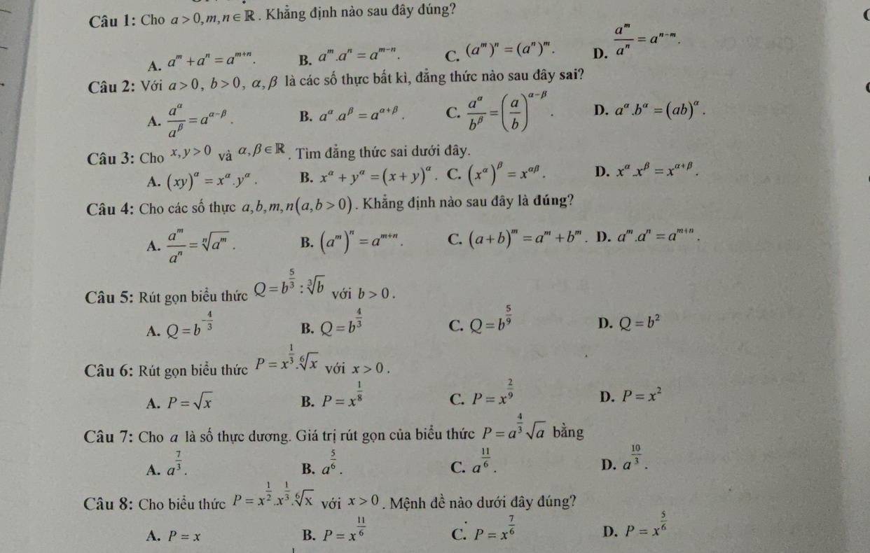 Cho a>0,m,n∈ R. Khẳng định nào sau đây đúng?
A. a^m+a^n=a^(m+n). B. a^m.a^n=a^(m-n). C. (a^m)^n=(a^n)^m. D.  a^m/a^n =a^(n-m).
Câu 2: Với a>0,b>0 , α, β là các số thực bất kì, đẳng thức nào sau đây sai?
A.  a^(alpha)/a^(beta) =a^(alpha -beta). B. a^(alpha).a^(beta)=a^(alpha +beta). C.  a^(alpha)/b^(beta) =( a/b )^alpha -beta . D. a^(alpha).b^(alpha)=(ab)^alpha .
Câu 3: Cho x,y>0 và alpha ,beta ∈ R. Tìm đẳng thức sai dưới đây.
A. (xy)^a=x^a.y^a. B. x^(alpha)+y^(alpha)=(x+y)^alpha . C. (x^(alpha))^beta =x^(alpha beta). D. x^(alpha)x^(beta)=x^(alpha +beta).
Câu 4: Cho các số thực a, a,b,m,n(a,b>0). Khẳng định nào sau đây là đúng?
A.  a^m/a^n =sqrt[n](a^m). B. (a^m)^n=a^(m+n). C. (a+b)^m=a^m+b^m. D. a^m.a^n=a^(m+n).
Câu 5: Rút gọn biểu thức Q=b^(frac 5)3:sqrt[3](b) với b>0.
A. Q=b^(-frac 4)3
B. Q=b^(frac 4)3 Q=b^(frac 5)9
C.
D. Q=b^2
Câu 6: Rút gọn biểu thức P=x^(frac 1)3.sqrt[6](x) với x>0.
A. P=sqrt(x) B. P=x^(frac 1)8
C. P=x^(frac 2)9
D. P=x^2
Câu 7: Cho a là số thực dương. Giá trị rút gọn của biểu thức P=a^(frac 4)3sqrt(a) bằng
A. a^(frac 7)3. a^(frac 5)6. a^(frac 11)6. a^(frac 10)3.
B.
C.
D.
Câu 8: Cho biểu thức P=x^(frac 1)2.x^(frac 1)3.sqrt[6](x) với x>0. Mệnh đề nào dưới đây đúng?
A. P=x B. P=x^(frac 11)6 P=x^(frac 7)6 P=x^(frac 5)6
C.
D.