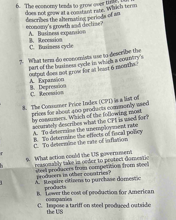 The economy tends to grow over time 
does not grow at a constant rate. Which term
describes the alternating periods of an
economy’s growth and decline?
A. Business expansion
B. Recession
C. Business cycle
7. What term do economists use to describe the
part of the business cycle in which a country’s
output does not grow for at least 6 months?
A. Expansion
B. Depression
C. Recession
8. The Consumer Price Index (CPI) is a list of
prices for about 400 products commonly used
by consumers. Which of the following most
accurately describes what the CPI is used for?
A. To determine the unemployment rate
B. To determine the effects of fiscal policy
C. To determine the rate of inflation
r
9. What action could the US government
h reasonably take in order to protect domestic
steel producers from competition from steel
producers in other countries?
A. Require citizens to purchase domestic
products
B. Lower the cost of production for American
companies
C. Impose a tariff on steel produced outside
the US