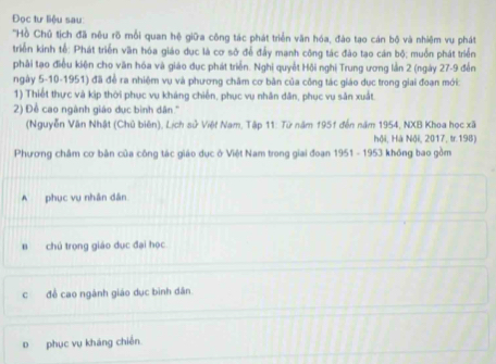 Đọc tư liệu sau:
'Hồ Chủ tịch đã nêu rõ mỗi quan hệ giữa công tác phát triển văn hóa, đào tạo cán bộ và nhiệm vu phát
triển kinh tế: Phát triển văn hóa giáo dục là cơ sở để đấy mạnh công tác đào tạo cán bộ; muồn phát triển
phải tạo điều kiện cho văn hóa và giáo dục phát triển. Nghi quyết Hội nghi Trung ương lần 2 (ngày 27-9 đến
ngày 5-10-1951) đã đề ra nhiệm vụ và phương châm cơ bản của công tác giáo dục trong giai đoạn mới:
1) Thiết thực và kịp thời phục vụ kháng chiến, phục vụ nhân dân, phục vụ săn xuất.
2) Đề cao ngành giáo dục bình dân.''
(Nguyễn Văn Nhật (Chủ biên), Lịch sử Việt Nam, Tập 11: Từ năm 1951 đến năm 1954, NXB Khoa học xã
hội, Hà Nội, 2017, tr.198)
Phương châm cơ bản của công tác giáo dục ở Việt Nam trong giai đoạn 1951 - 1953 không bao gồm
A phục vụ nhân dân
B chú trọng giáo dục đại học
c để cao ngành giáo dục bình dân
D phục vụ kháng chiến