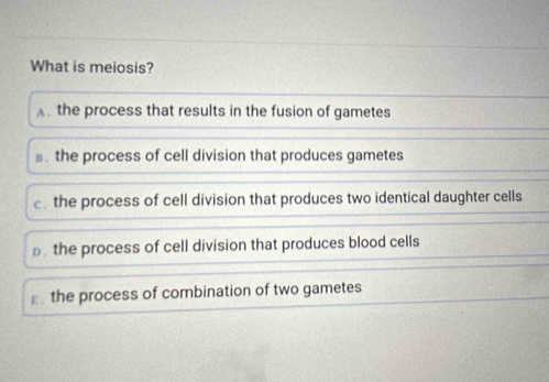 What is meiosis?
Athe process that results in the fusion of gametes
the process of cell division that produces gametes
the process of cell division that produces two identical daughter cells
the process of cell division that produces blood cells
the process of combination of two gametes