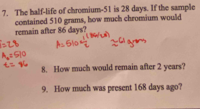 The half-life of chromium- 51 is 28 days. If the sample 
contained 510 grams, how much chromium would 
remain after 86 days? 
8. How much would remain after 2 years? 
9. How much was present 168 days ago?