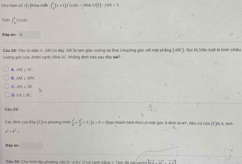 Cho hàm số f(x) thòa man ∈t _0^(1(x+1)f'(x)dx=10 và 2f(1)-f(0)=2. 
Tính ∈t _0^1f(x)dx
Đáp án: 4|
Câu 28: Cho tứ diện S. ABCcó đáy ABClà tam giác vuông tại Bvà SAvuông góc với mặt phẳng (ABC). Gọi M,Nlần lượt là hình chiếu
vuông góc của Atrên cạnh SBvà SC. Khẳng định nào sau đây sai?
A. AM⊥ SC.
B. AM⊥ MN.
C. AN⊥ SB.
D. SA⊥ BC. 
Câu 29:
Các đinh của Elip (E)có phương trình frac x^2)a^2+ y^2/b^2 =1; (a>b>0) tạo thành hình thoi có một góc ở đỉnh là 60° , tiêu cự của | (E )là 8, tính
a^2+b^2=
Đáp ân:
Câu 30: Cho hình lập phương ABCD - A B C D có canh bằng 2. Tính độ dài vecto |vector BA· vector DC· vector AA'|