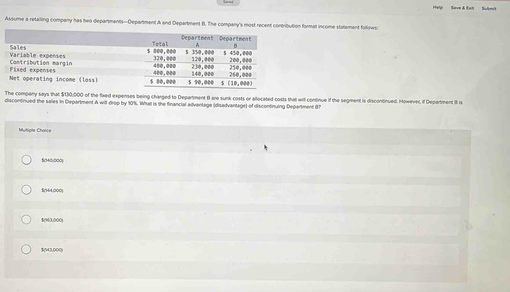 Saved Help Save & Exit Submit
Assume a retailing company has two departments—Department A and Department B. The company's most recent contribution format income statement follows:
The company says that $130,000 of the fixed expenses being charged to Department B are sunk costs or allocated costs that will continue if the segment is discontinued. However, if Department B is
discontinued the sales in Department A will drop by 10%. What is the financial advantage (disadvantage) of discontinuing Department B?
Multiple Choice
$(140,000)
$(144,000)
$(163,000)
$(143,000)