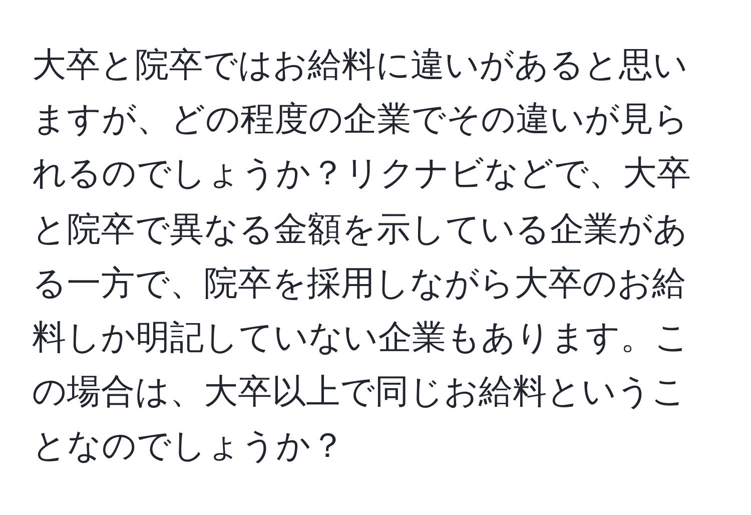 大卒と院卒ではお給料に違いがあると思いますが、どの程度の企業でその違いが見られるのでしょうか？リクナビなどで、大卒と院卒で異なる金額を示している企業がある一方で、院卒を採用しながら大卒のお給料しか明記していない企業もあります。この場合は、大卒以上で同じお給料ということなのでしょうか？