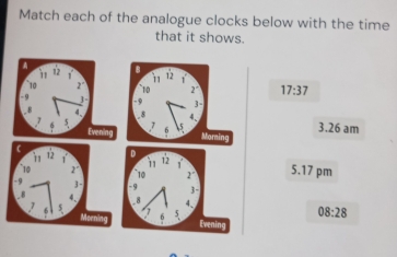 Match each of the analogue clocks below with the time 
that it shows. 
A B 
√
10 2° 17:37
3 
Evening Mornin 3.26 am 
D 
10 2° 5.17 pm 
3- 
08:28 
Evening