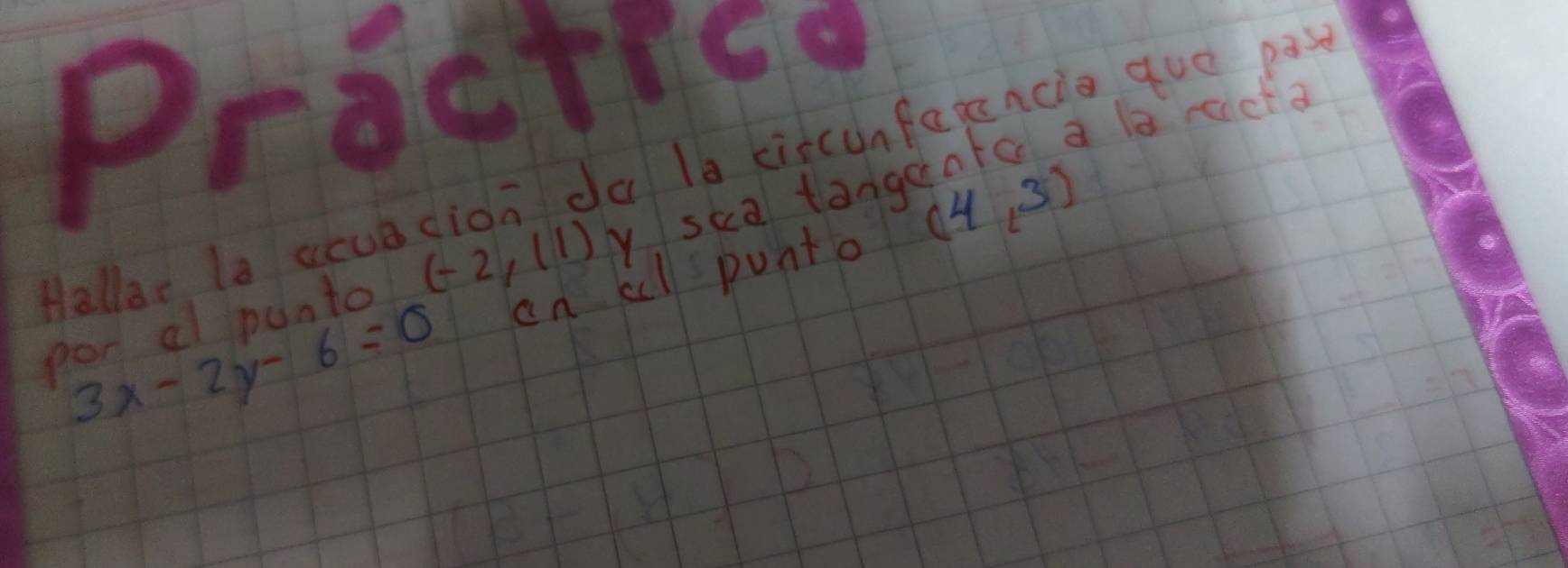 Practica 
Hallar la acub cion da la ciscunfarencia gue pas 
pod al punto (-2,11) y sca tangantc a la rct
3x-2y-6=0 an al punto (4,3)