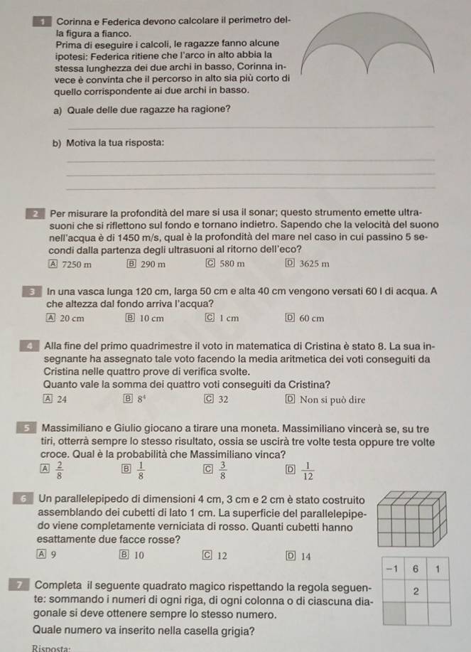Corinna e Federica devono calcolare il perimetro del
la figura a fianco.
Prima di eseguire i calcoli, le ragazze fanno alcune
ipotesi: Federica ritiene che l'arco in alto abbia la
stessa lunghezza dei due archi in basso, Corinna in-
vece è convinta che il percorso in alto sia più corto di
quello corrispondente ai due archi in basso.
a) Quale delle due ragazze ha ragione?
_
b) Motiva la tua risposta:
_
_
_
Per misurare la profondità del mare si usa il sonar; questo strumento emette ultra-
suoni che si riflettono sul fondo e tornano indietro. Sapendo che la velocità del suono
nell'acqua è di 1450 m/s, qual è la profondità del mare nel caso in cui passino 5 se-
condi dalla partenza degli ultrasuoni al ritorno dell'eco?
A 7250 m Ⓑ 290 m C 580 m Ⓓ 3625 m
In una vasca lunga 120 cm, larga 50 cm e alta 40 cm vengono versati 60 I di acqua. A
che altezza dal fondo arriva l'acqua?
A 20 cm B 10 cm C 1 cm Ⓓ 60 cm
Alla fine del primo quadrimestre il voto in matematica di Cristina è stato 8. La sua in-
segnante ha assegnato tale voto facendo la media aritmetica dei voti conseguiti da
Cristina nelle quattro prove di verifica svolte.
Quanto vale la somma dei quattro voti conseguiti da Cristina?
A 24 B 8^4 C 32 Ⓓ Non si può dire
5 Massimiliano e Giulio giocano a tirare una moneta. Massimiliano vincerà se, su tre
tiri, otterrà sempre lo stesso risultato, ossia se uscirà tre volte testa oppure tre volte
croce. Qual è la probabilità che Massimiliano vinca?
A  2/8  B  1/8  C  3/8  D  1/12 
Un parallelepipedo di dimensioni 4 cm, 3 cm e 2 cm è stato costruito
assemblando dei cubetti di lato 1 cm. La superficie del parallelepipe-
do viene completamente verniciata di rosso. Quanti cubetti hanno
esattamente due facce rosse?
A 9 B 10 C 12 D 14
Completa il seguente quadrato magico rispettando la regola seguen-
te: sommando i numeri di ogni riga, di ogni colonna o di ciascuna dia-
gonale si deve ottenere sempre lo stesso numero.
Quale numero va inserito nella casella grigia?
Risposta