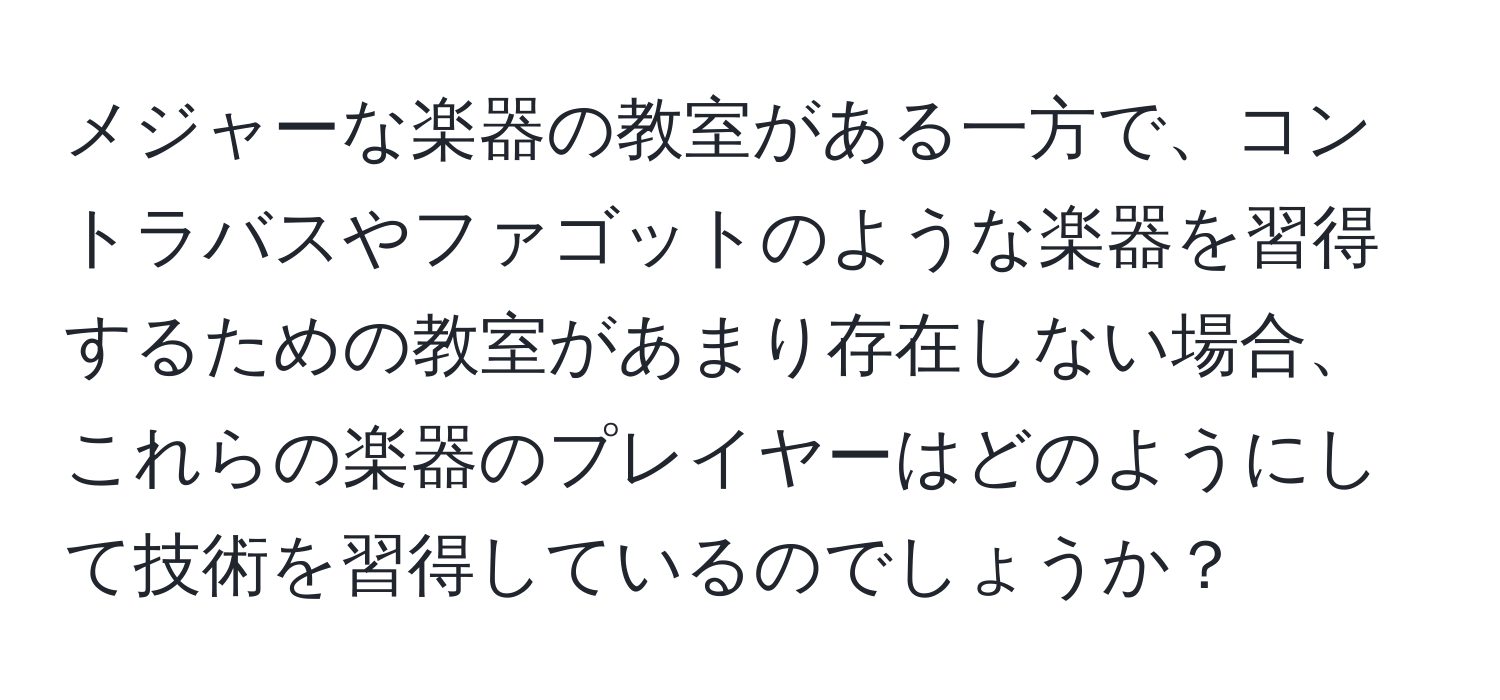 メジャーな楽器の教室がある一方で、コントラバスやファゴットのような楽器を習得するための教室があまり存在しない場合、これらの楽器のプレイヤーはどのようにして技術を習得しているのでしょうか？