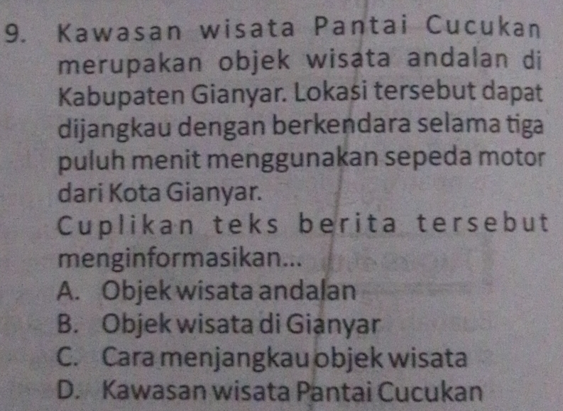 Kawasan wisata Pantai Cucukan
merupakan objek wisata andalan di
Kabupaten Gianyar. Lokasi tersebut dapat
dijangkau dengan berkendara selama tiga
puluh menit menggunakan sepeda motor
dari Kota Gianyar.
Cuplikan teks berita tersebut
menginformasikan...
A. Objek wisata andalan
B. Objek wisata di Gianyar
C. Cara menjangkau objek wisata
D. Kawasan wisata Pantai Cucukan