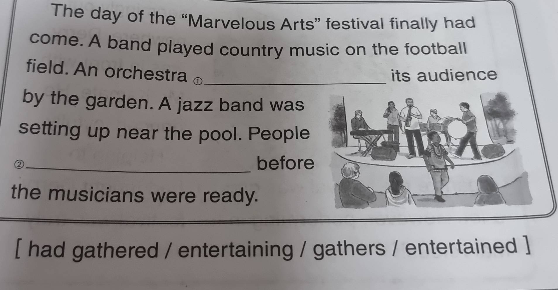 The day of the “Marvelous Arts” festival finally had 
come. A band played country music on the football 
field. An orchestra ⊥_ 
its audience 
by the garden. A jazz band was 
setting up near the pool. People 
②_ before 
the musicians were ready. 
[ had gathered / entertaining / gathers / entertained ]