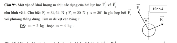 Câu 9^(±). Một vật có khối lượng m chịu tác dụng của hai lực lực vector F_1 và vector F_2
như hình vẽ 4. Cho biết F_1=34,64N;F_2=20N;alpha =30° là góc hợp bởi vector F_1
với phương thẳng đứng. Tìm m đề vật cân bằng ?
DS: m=2kg hoặc m=4kg.