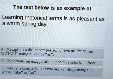 The text below is an example of
Learning rhetorical terms is as pleasant as
a warm spring day.
A. Metaphor: a direct comparison of two unlike things
WITHOUT using “like” or “as”.
B. Hyperbole: an exaggeration used for rhetorical effect.
C. Simile: a comparison of two unlike things using the
words “like” or “as”.