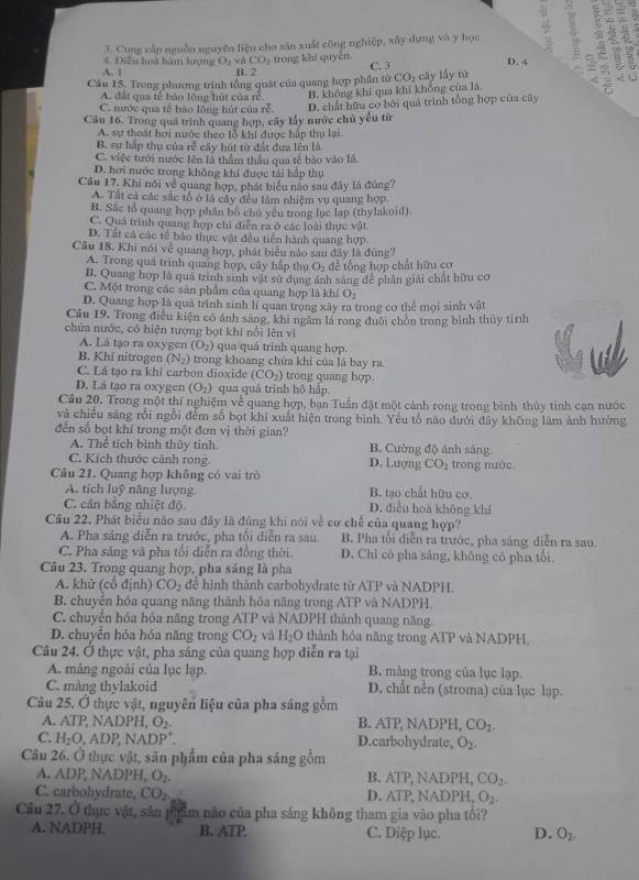Cung cấp nguồn nguyên liệu cho sân xuất công nghiệp, xây dựng và y học. : =
A. 1 B. 2 ) trong khi quyền a
4. Điễu hoà hàm hượng O_2vaCO C. 3 D. 4 a
Câu 15. Trong phương trình tổng quát của quang hợp phân tử CO_2 cây lấy tú
A đất qua tế bảo lông hút của tẻ B. không khí qua khí khổng của là
C. nước qua tế bào lông hút của rễ.
Câu 16, Trong quả trình quang hợp, cây lấy nước chủ yểu từ D. chất hữu cơ bởi quá trình tổng hợp của cây
A. sự thoát hơi nước theo lỗ khi được hấp thụ lại
B. sự hấp thụ của rễ cây hút từ đất đựa lên là.
C. việc tưới nước lên là thầm thầu qua tế bào vào là.
D. hơi nước trong không khi được tái hấp thụ
Câu 17. Khi nói về quang hợp, phát biểu nào sau đây là đùng?
A. Tất cả các sắc tổ ở là cây đều làm nhiệm vụ quang hợp.
B. Sắc tổ quang hợp phân bố chủ yếu trong lục lạp (thylakoid).
C. Quá trình quang hợp chỉ diễn ra ở các loài thực vật
D. Tất cá các tế bảo thực vật đều tiền hành quang hợp
Câu 18. Khi nói về quang hợp, phát biểu nào sau đây là đùng?
A. Trong quả trình quang hợp, cây hập thụ O_2 để tổng hợp chất hữu cơ
B. Quang hợp là quả trinh sinh vật sử dụng ảnh sáng để phân giải chất hữu cơ
C. Một trong các sản phẩm của quang hợp là khí O
D. Quang hợp là quả trình sinh lí quan trong xây ra trong cơ thể mơi sinh vật
Cầu 19. Trong điều kiện có ảnh sang, khi ngâm là rong đuội chồn trong bình thủy tình
chứa nước, có hiện tượng bọt khí nổi lên vì
A. Lá tạo ra oxygen (O_2) qua quá trình quang hợp.
B. Khí nitrogen (N_2) trong khoang chửa khí của lá bay ra.
C. Lá tạo ra khi carbon dioxide (CO_2) trong quang hợp.
D. Lá tạo ra oxygen (O_2) qua quá trình hō hấp.
Câu 20. Trong một thí nghiệm về quang hợp, ban Tuấn đặt một cảnh rong trong bình thủy tinh cạn nước
và chiếu sáng rỗi ngổi đếm số bọt khí xuất hiện trong bình. Yểu tố nào dưới đây không làm ảnh hưởng
đến số bọt khí trong một đơn vị thời gian?
A. Thể tích bình thủy tinh. B. Cường độ ánh sáng.
C. Kích thước cảnh rong. D. Lượng CO_2
Câu 21. Quang hợp không có vai trò trong nước
A. tích luỹ năng lượng B. tạo chất hữu cơ.
C. cân bằng nhiệt độ D. điều hoà không khí
Câu 22. Phát biểu não sau đây là đủng khi nói về cơ chế của quang hợp?
A. Pha sáng diễn ra trước, pha tối diễn ra sau. B. Pha tối diễn ra trước, pha sáng diễn ra sau.
C. Pha sáng và pha tổi diễn ra đồng thời. D. Chỉ có pha sảng, không có pha tối.
Câu 23. Trong quang hợp, pha sáng là pha
A. khử (cổ định) CO_2 đề hình thành carbohydrate từ ATP và NADPH.
B. chuyển hóa quang năng thành hóa năng trong ATP và NADPH.
C. chuyển hóa hóa năng trong ATP và NADPH thành quang năng.
D. chuyển hóa hóa năng trong CO_2 và H_2O thành hóa năng trong ATP và NADPH.
Câu 24. Ở thực vật, pha sáng của quang hợp diễn ra tại
A. mâng ngoài của lục lạp. B. mảng trong của lục lạp.
C. màng thylakoid D. chất nền (stroma) của lục lạp.
Câu 25. Ở thực vật, nguyên liệu của pha sáng gồm
A. ATPNA D H,O_2 B. ATP, NADPH, CO_2.
C. H_2O,ADP,NADP^+. D.carbohydrate, O_2.
Câu 26. Ở thực vật, sân phẩm của pha sáng gồm
A. ADP, NADPH, O_2. B. AIP. NADPH, CO_2.
C. carbohydrate, CO_2. D. ATP, NADPH _2O_2.
Câu 27. Ở thực vật, sản phim não của pha sáng không tham gia vào pha tối?
A. NADPH. B. ATP. C. Diệp lục. D. O_2.