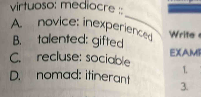 virtuoso: mediocre ::
_
A. novice: inexperienced Write
B. talented: gifted
EXAMI
C. recluse: sociable
1.
D. nomad: itinerant
3.