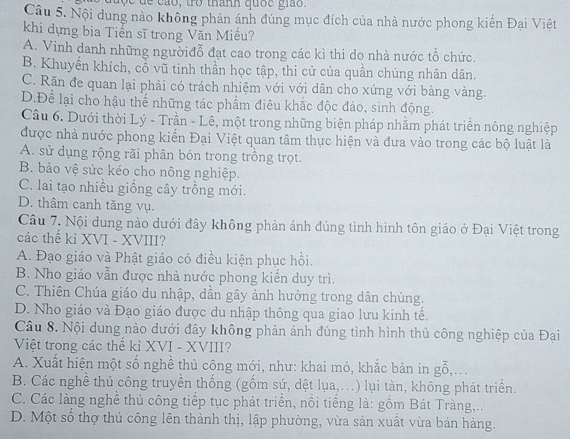 ộ c de cáo, trở thanh quốc giáo.
Câu 5. Nội dung nào không phản ánh đúng mục đích của nhà nước phong kiến Đại Việt
khi dựng bia Tiến sĩ trong Văn Miếu?
A. Vinh danh những ngườiđỗ đạt cao trong các kì thi do nhà nước tổ chức.
B. Khuyến khích, cổ vũ tinh thần học tập, thi cử của quần chúng nhân dân.
C. Răn đe quan lại phải có trách nhiệm với với dân cho xứng với bảng vàng.
D.Để lại cho hậu thể những tác phẩm điêu khắc độc đáo, sinh động.
Câu 6. Dưới thời Lý - Trần - Lê, một trong những biện pháp nhằm phát triển nông nghiệp
được nhà nước phong kiến Đại Việt quan tâm thực hiện và đưa vào trong các bộ luật là
A. sử dụng rộng rãi phân bón trong trồng trọt.
B. bảo vệ sức kéo cho nông nghiệp.
C. lai tạo nhiều giống cây trồng mới.
D. thâm canh tăng vụ.
Câu 7. Nội dung nào dưới đây không phản ánh đúng tình hình tôn giáo ở Đại Việt trong
các thế kỉ XVI - XVIII?
A. Đạo giáo và Phật giáo có điều kiện phục hồi.
B. Nho giáo vẫn được nhà nước phong kiến duy trì.
C. Thiên Chúa giáo du nhập, dần gây ảnh hưởng trong dân chúng.
D. Nho giáo và Đạo giáo được du nhập thông qua giao lưu kinh tế.
Câu 8. Nội dung nào dưới đây không phản ánh đúng tình hình thủ công nghiệp của Đại
Việt trong các thể kỉ XVI - XVIII?
A. Xuất hiện một số nghề thủ công mới, như: khai mỏ, khắc bản in gỗ,...
B. Các nghề thủ công truyền thống (gốm sứ, dệt lụa,...) lụi tàn, không phát triển.
C. Các làng nghề thủ công tiếp tục phát triển, nổi tiếng là: gồm Bát Tràng,..
D. Một số thợ thủ công lên thành thị, lập phường, vừa sản xuất vừa bán hàng.