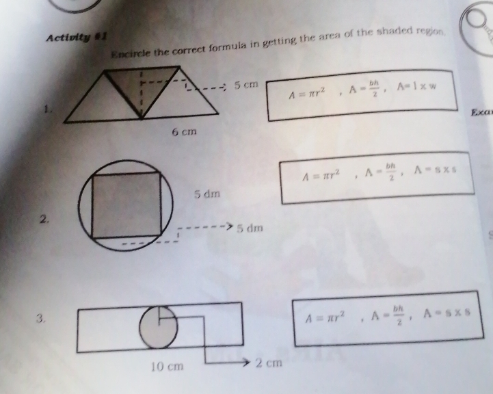 Activity #1 
Encircle the correct formula in getting the area of the shaded region
A=π r^2, A= bh/2 , A=1xw
Exa
A=π r^2, A= bh/2 , A=s* s
2. 
3.
A=π r^2, A= bh/2 , A=s* s
10 cm 2 cm