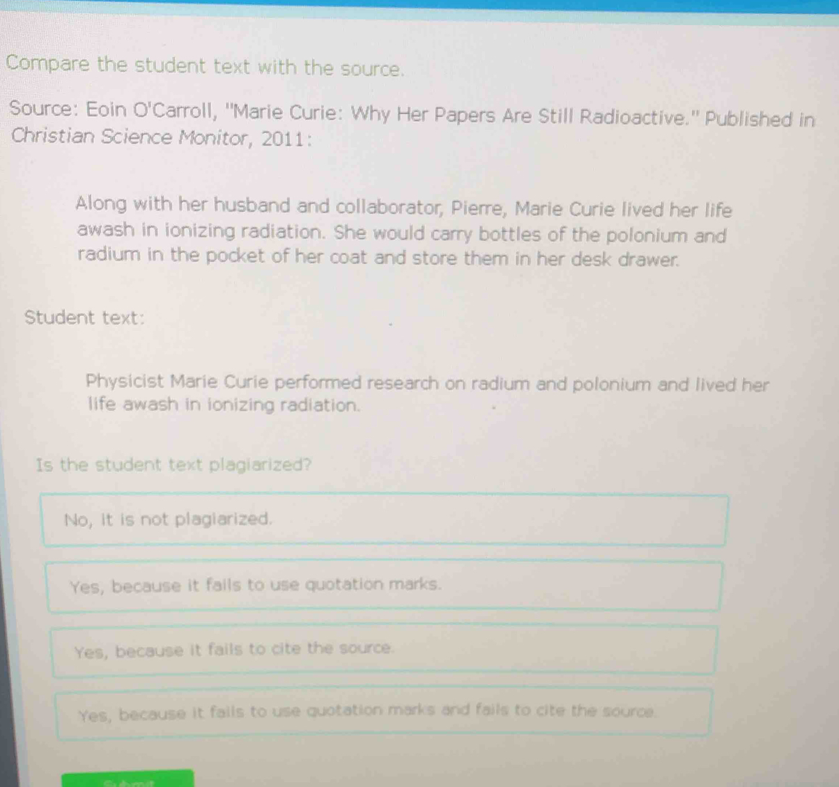Compare the student text with the source.
Source: Eoin O'C arroll, ''Marie Curie: Why Her Papers Are Still Radioactive.'' Published in
Christian Science Monitor, 2011:
Along with her husband and collaborator, Pierre, Marie Curie lived her life
awash in ionizing radiation. She would carry bottles of the polonium and
radium in the pocket of her coat and store them in her desk drawer.
Student text:
Physicist Marie Curie performed research on radium and polonium and lived her
life awash in ionizing radiation.
Is the student text plagiarized?
No, it is not plagiarized.
Yes, because it fails to use quotation marks.
Yes, because it fails to cite the source.
Yes, because it fails to use quotation marks and fails to cite the source.