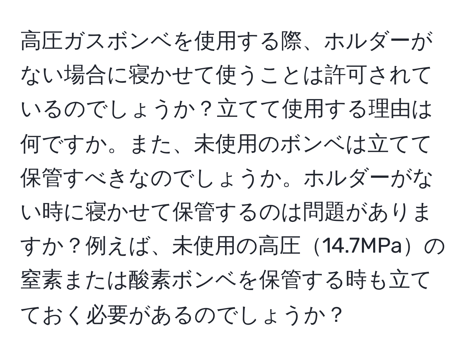 高圧ガスボンベを使用する際、ホルダーがない場合に寝かせて使うことは許可されているのでしょうか？立てて使用する理由は何ですか。また、未使用のボンベは立てて保管すべきなのでしょうか。ホルダーがない時に寝かせて保管するのは問題がありますか？例えば、未使用の高圧14.7MPaの窒素または酸素ボンベを保管する時も立てておく必要があるのでしょうか？