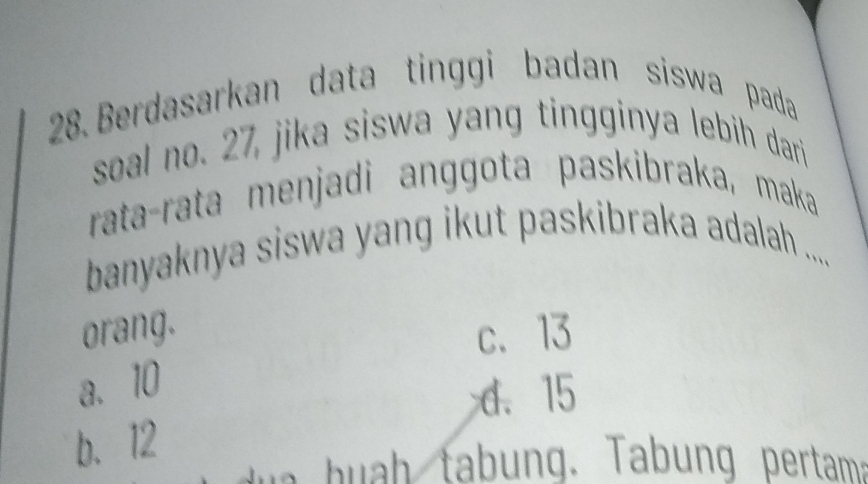 Berdasarkan data tinggi badan siswa pada
soal no. 27, jika siswa yang tingginya lebih dari
rata-rata menjadi anggota paskibraka, maka
banyaknya siswa yang ikut paskibraka adalah ....
orang. c、 13
a. 10
d、 15
b. 12
w a h u h tabung. Tabung pertama