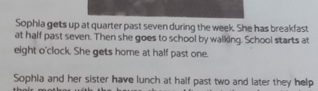 Sophia gets up at quarter past seven during the week. She has breakfast 
at half past seven. Then she goes to school by walking. School starts at 
eight o'clock. She gets home at half past one. 
Sophia and her sister have lunch at half past two and later they help