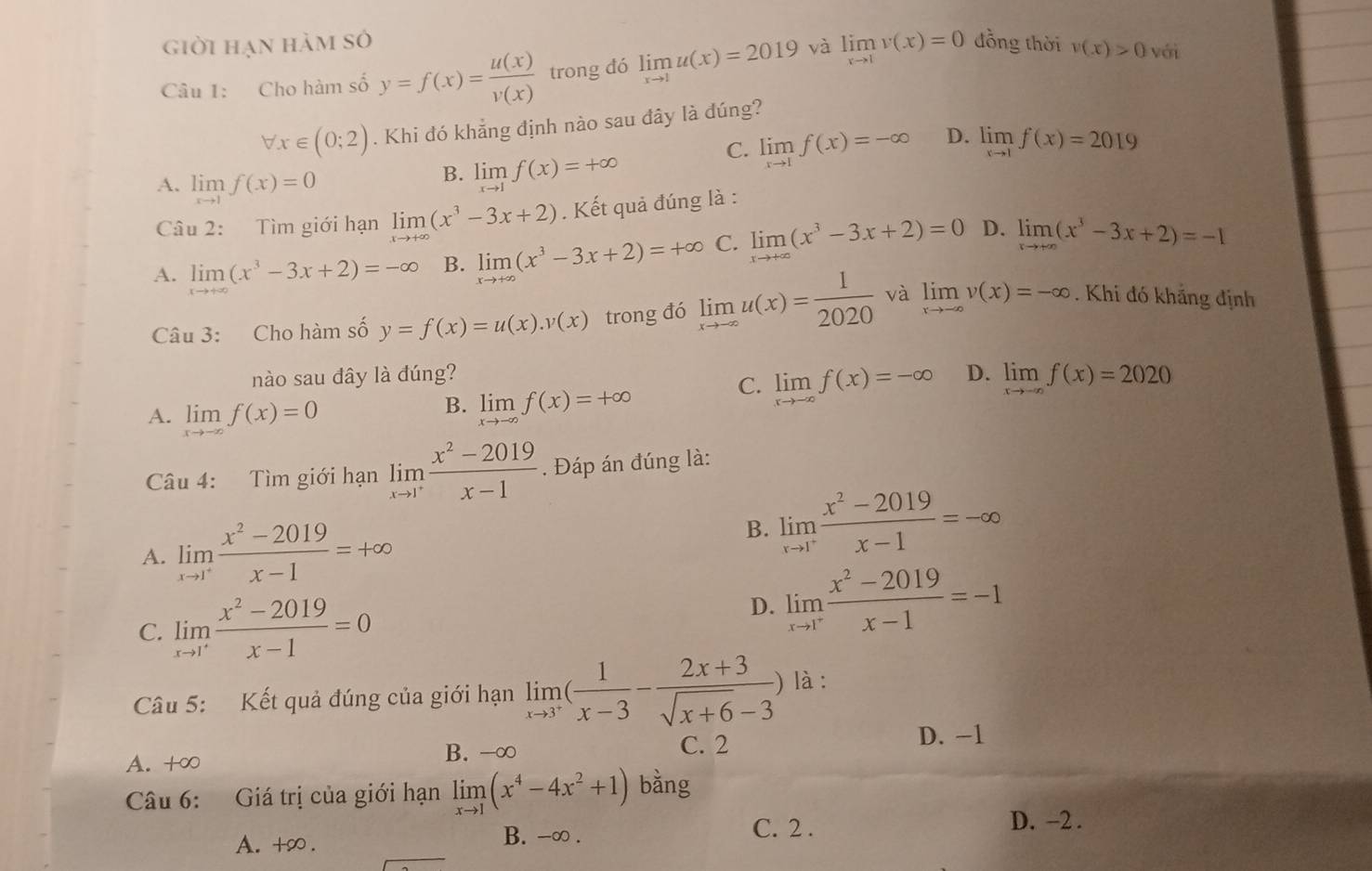 giời hạn hàm sở đồng thời v(x)>0 vái
Câu 1: Cho hàm số y=f(x)= u(x)/v(x)  trong đó limlimits _xto 1u(x)=2019 và limlimits _xto 1v(x)=0
forall x∈ (0;2). Khi đó khẳng định nào sau đây là đúng?
A. limlimits _xto 1f(x)=0
B. limlimits _xto 1f(x)=+∈fty
C. limlimits _xto 1f(x)=-∈fty D. limlimits _xto 1f(x)=2019
Câu 2: Tìm giới hạn limlimits _xto +∈fty (x^3-3x+2). Kết quả đúng là :
A. limlimits _xto +∈fty (x^3-3x+2)=-∈fty B. limlimits _xto +∈fty (x^3-3x+2)=+∈fty C. limlimits _xto +∈fty (x^3-3x+2)=0 D. limlimits _xto +∈fty (x^3-3x+2)=-1
Câu 3: Cho hàm số y=f(x)=u(x).v(x) trong đó limlimits _xto -∈fty u(x)= 1/2020  và limlimits _xto -∈fty v(x)=-∈fty. Khi đó khắng định
nào sau đây là đúng? D. limlimits _xto -∈fty f(x)=2020
C. limlimits _xto -∈fty f(x)=-∈fty
A. limlimits _xto -∈fty f(x)=0
B. limlimits _xto -∈fty f(x)=+∈fty
Câu 4: Tìm giới hạn limlimits _xto 1^+ (x^2-2019)/x-1 . Đáp án đúng là:
A. limlimits _xto 1^+ (x^2-2019)/x-1 =+∈fty
B. limlimits _xto 1^+ (x^2-2019)/x-1 =-∈fty
C. limlimits _xto 1^+ (x^2-2019)/x-1 =0
D. limlimits _xto 1^+ (x^2-2019)/x-1 =-1
Câu 5: Kết quả đúng của giới hạn limlimits _xto 3^+( 1/x-3 - (2x+3)/sqrt(x+6)-3 ) là :
A. +∞ B. -∞
C. 2
D. −1
Câu 6: Giá trị của giới hạn limlimits _xto 1(x^4-4x^2+1) bàng
A. +∞ . B. -∞ .
C. 2 . D. −2 .