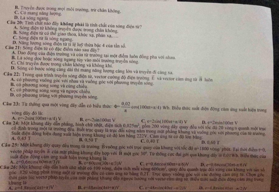 B. Truyền được trong mọi môi trường, trừ chân không.
C. Có mang năng lượng.
D. Là sóng ngang.
Câu 20: Tính chất nào đây không phải là tính chất của sóng điện từ?
A. Sóng điện từ không truyền được trong chân không.
B. Sóng điện từ có thể giao thoa, khúc xạ, phản xạ,..
C. Sóng điện từ là sóng ngang.
D. Năng lượng sóng điện từ tỉ lệ luỹ thừa bậc 4 của tần số.
Câu 21: Sóng điện từ có đặc điểm nào sau đây?
A. Dao động của điện trường và của từ trường tại một điểm luôn đồng pha với nhau.
B. Là sóng đọc hoặc sóng ngang tùy vào môi trường truyền sóng.
C. Chi truyền được trong chân không và không khí.
D. Sóng có bước sóng cảng dài thì mang năng lượng càng lớn và truyền đi càng xa.
Câu 22: Trong quá trình truyền sóng điện từ, vector cường độ điện trường vector E và vector cảm ứng từ overline B luôn
A. có phương vuông góc với nhau và vuông góc với phương truyền sóng.
B. có phương song song và cùng chiều.
C. có phương song song và ngược chiều.
D. có phương trùng với phương truyền sóng.
Câu 23: Từ thông qua một vòng dây dẫn có biểu thức: Phi = (0,02)/π  cos (100π t+π /4)Wb b. Biểu thức suất điện động cảm ứng xuất hiện trong
vòng dây đó là:
A. e=-2sin (100π t+π /4)V B. e=-2sin 100π tV C. e=2sin (100π t+π /4)V D. e=2π sin 100π tV
Câu 24: Một khung dây dẫn phẳng, hình chữ nhật, diện tích 0.025m^2 gồm 200 vòng dây quay đều với tốc độ 20 vòng/s quanh một trục
cố định trong một từ trường đều. Biết trục quay là trục đổi xứng nằm trong mặt phẳng khung và vuông góc với phương của từ trường.
Suất điện động hiệu dụng xuất hiện trong khung có độ lớn bằng 222V. Cảm ứng từ có độ lớn bằng:
A. 045 B. 0.50 T C. 0,40 T D. 0,60 T
Cầu 25: Một khung đây quay đều trong từ trường vector B vuông góc với trục quay của khung với tốc độ n=1800 vòng/ phút. Tại thời điểm t=0,
vécto pháp tuyên π của mặt phẳng khung dây hợp với overline B một góc 30°. Từ thông cực đại gới qua khung dây là 0,01 Wb. Biểu thức của
suất điện động cảm ứng xuất hiện trong khung là
A. c=0.6π cos (60π t-π /3)V B. e=60cos (30t+π /3)V C. e=0.6π cos (60π t+π /6)V D、 e=0.6π cos (30π t-π /6)V
Cầu 26: Một khung dây dẫn hình chữ nhật có 100 vòng, diện tích mỗi vòng 600cm^2 , quay đều quanh trục đổi xứng của khung với tân số
góc 120 vòng/phút trong một từ trường đều có cảm ứng từ bằng 0.21 T. Trục quay vuông góc với các đường cảm ứng từ. Chọn gốc
thời gián lúc vectơ pháp tuyến của mật phầng khung dây ngược hướng với vectơ cảm ứng từ. Biểu thức suất điện động cảm ứng trong
khung là
A. e=4,8π sin (4π t+π )V B. e=48π sin (4π t+π )V C. e=48π sin (40π t-π /2)V D. e=4.8xsin (40π t-π /2)V