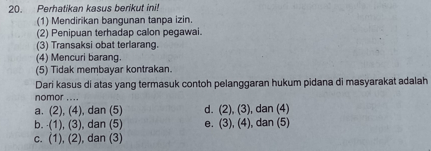 Perhatikan kasus berikut ini!
(1) Mendirikan bangunan tanpa izin.
(2) Penipuan terhadap calon pegawai.
(3) Transaksi obat terlarang.
(4) Mencuri barang.
(5) Tidak membayar kontrakan.
Dari kasus di atas yang termasuk contoh pelanggaran hukum pidana di masyarakat adalah
nomor ....
a. . (2),(4) , dan (5) d. (2),(3) , dan (4)
b. (1),(3) , dan (5) e. (3),(4) , dan (5)
C. (1),(2) , dan (3)