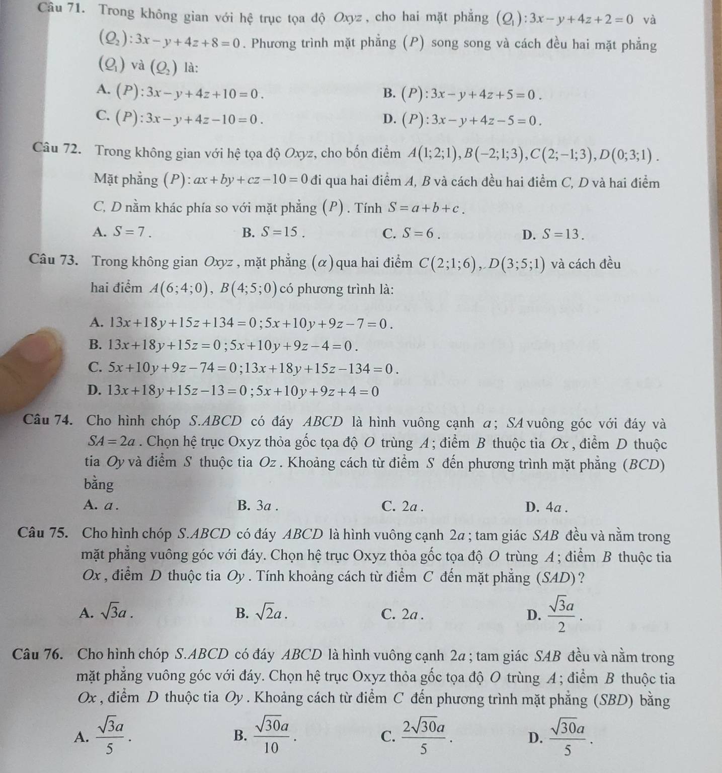 Trong không gian với hệ trục tọa độ Oxyz , cho hai mặt phẳng (Q_1):3x-y+4z+2=0 và
(Q_2):3x-y+4z+8=0. Phương trình mặt phẳng (P) song song và cách đều hai mặt phẳng
(Q_1) và (Q_2) là:
A. (P):3x-y+4z+10=0.
B. (P):3x-y+4z+5=0.
C. (P):3x-y+4z-10=0. D. (P):3x-y+4z-5=0.
Câu 72. Trong không gian với hệ tọa độ Oxyz, cho bốn điểm A(1;2;1),B(-2;1;3),C(2;-1;3),D(0;3;1).
Mặt phẳng (P): ax+by+cz-10=0 đi qua hai điểm A, B và cách đều hai điểm C, D và hai điểm
C, D nằm khác phía so với mặt phẳng (P) . Tính S=a+b+c.
A. S=7. B. S=15. C. S=6. D. S=13.
Câu 73. Trong không gian Oxyz , mặt phẳng (α) qua hai điểm C(2;1;6),D(3;5;1) và cách dhat eu
hai điểm A(6;4;0),B(4;5;0) có phương trình là:
A. 13x+18y+15z+134=0;5x+10y+9z-7=0.
B. 13x+18y+15z=0;5x+10y+9z-4=0.
C. 5x+10y+9z-74=0;13x+18y+15z-134=0.
D. 13x+18y+15z-13=0;5x+10y+9z+4=0
Câu 74. Cho hình chóp S.ABCD có đáy ABCD là hình vuông cạnh α; SAvuông góc với đáy và
SA=2a. Chọn hệ trục Oxyz thỏa gốc tọa độ O trùng A ; điểm B thuộc tia Ox , điểm D thuộc
tia Oy và điểm S thuộc tia Oz . Khoảng cách từ điểm S đến phương trình mặt phẳng (BCD)
bằng
A. a . B. 3a . C. 2a . D. 4a .
Câu 75. Cho hình chóp S.ABCD có đáy ABCD là hình vuông cạnh 2a ; tam giác SAB đều và nằm trong
mặt phẳng vuông góc với đáy. Chọn hệ trục Oxyz thỏa gốc tọa độ O trùng A ; điểm B thuộc tia
Ox , điểm D thuộc tia Oy . Tính khoảng cách từ điểm C đến mặt phẳng (SAD)?
A. sqrt(3)a. B. sqrt(2)a. C. 2a . D.  sqrt(3)a/2 .
Câu 76. Cho hình chóp S.ABCD có đáy ABCD là hình vuông cạnh 2a ; tam giác SAB đều và nằm trong
mặt phẳng vuông góc với đáy. Chọn hệ trục Oxyz thỏa gốc tọa độ O trùng A ; điểm B thuộc tia
Ox , điểm D thuộc tia Oy . Khoảng cách từ điểm C đến phương trình mặt phẳng (SBD) bằng
A.  sqrt(3)a/5 .  sqrt(30)a/10 .  2sqrt(30)a/5 .  sqrt(30)a/5 .
B.
C.
D.