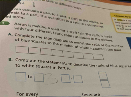 5:4  5/4 
several different way 
can compare a part to a part, a part to the whole, or 
Cones t i o 
hole to a part. The quantities in a ratio are sometimes of a 
A ratlo is a co 
ed terms. Nwo quantitió 
a b, 
is not equ a 
2 Aaron is making a quilt for a craft fair. The quilt is made 
with four different fabric colors as shown in the picture. 
A. Complete the tape diagram to model the ratnumber 
of blue squares to the quilt. 
e statements to describe the ratio of blue squares 
to white squares in Part A.
□ to □ ∠ □ :□  □ /□  
For every _there are_
