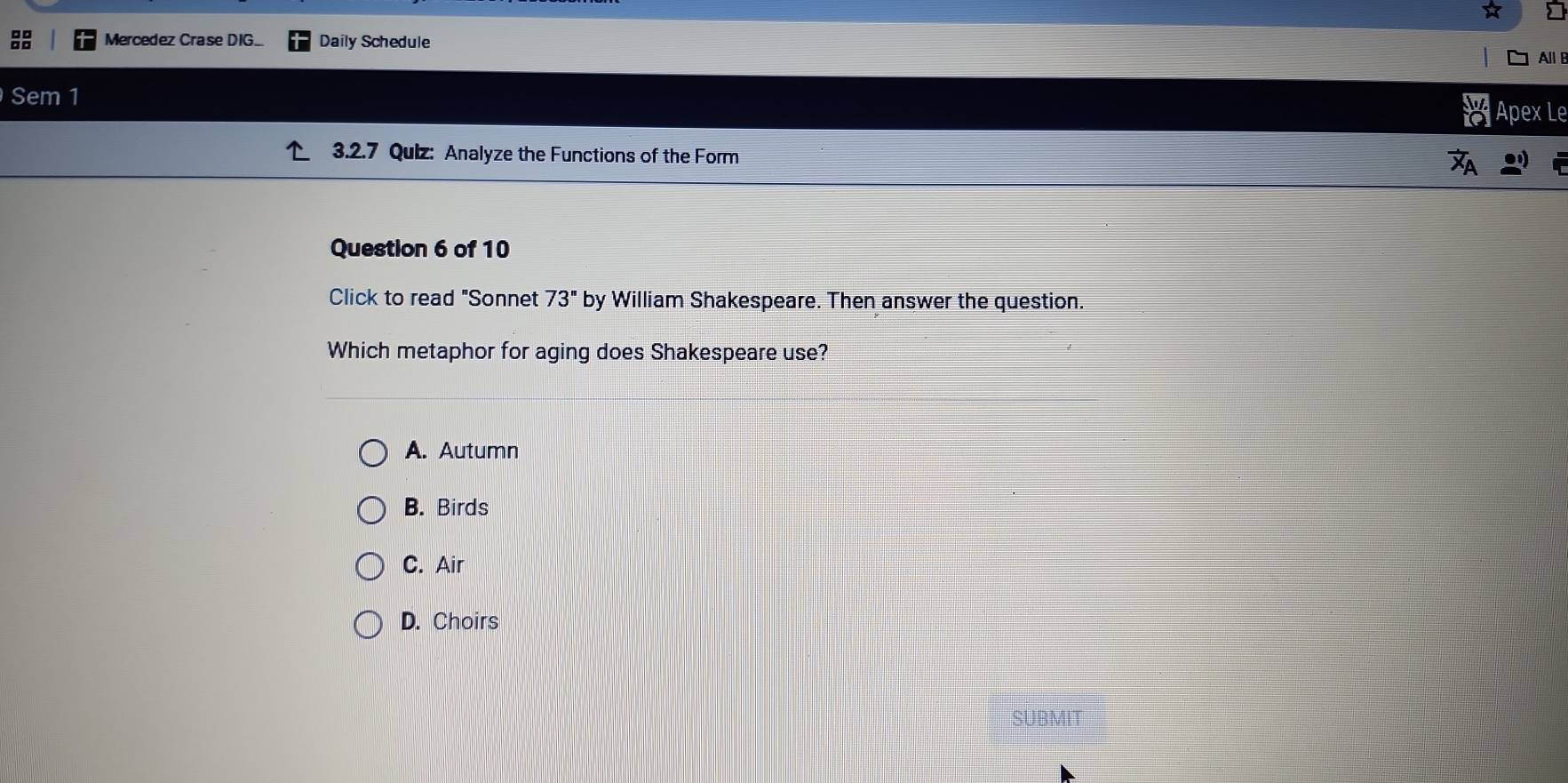 Mercedez Crase DIG.. Daily Schedule
All B
Sem 1
Apex Le
3.2.7 Quiz: Analyze the Functions of the Form
Question 6 of 10
Click to read "Sonnet 73'' by William Shakespeare. Then answer the question.
Which metaphor for aging does Shakespeare use?
A. Autumn
B. Birds
C. Air
D. Choirs
SUBMIT